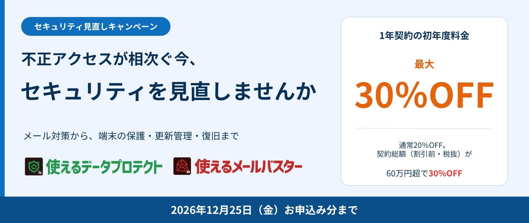 セキュリティ見直しキャンペーン。使えるデータプロテクト・使えるメールバスターの1年契約の初年度料金が最大30%OFF。通常20%OFF、対象契約の初年度料金総額(割引前・税抜)が60万円超で30%OFF。2026年12月25日お申込み分まで。
